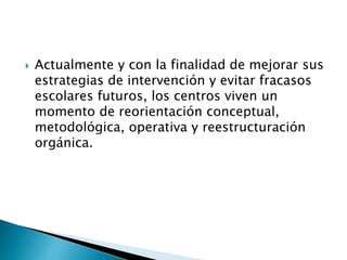  Actualmente y con la finalidad de mejorar sus
estrategias de intervención y evitar fracasos
escolares futuros, los centros viven un
momento de reorientación conceptual,
metodológica, operativa y reestructuración
orgánica.