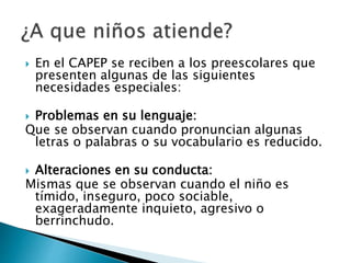  En el CAPEP se reciben a los preescolares que
presenten algunas de las siguientes
necesidades especiales:
Problemas en su lenguaje:
Que se observan cuando pronuncian algunas
letras o palabras o su vocabulario es reducido.
Alteraciones en su conducta:
Mismas que se observan cuando el niño es
tímido, inseguro, poco sociable,
exageradamente inquieto, agresivo o
berrinchudo.