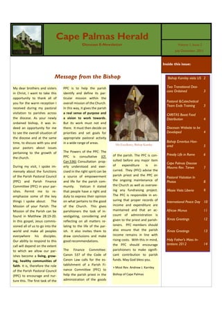 Cape Palmas Herald
                                                 Diocesan E-Newsletter                                             Volume 1, Issue 2
                                                                                                                 July-December ,2011



                                                                                                         Inside this issue:


                              Message from the Bishop                                                       Bishop Karnley visits US 2

My dear brothers and sisters       PPC is to help the parish                                               Two Transitional Dea-
                                                                                                           cons Ordained               3
in Christ, I want to take this     identify and define its par-
opportunity to thank all of        ticular mission within the
you for the warm reception I       overall mission of the Church.                                          Pastoral &Catechetical
                                                                                                           Team Ends Training          3
received during my pastoral        In this way, it gives the parish
visitation to parishes across      a real sense of purpose and                                             CARITAS Boost Food
the diocese. As your newly         a vision to work towards.                                               Distribution                4
ordained bishop, it was in-        But its work must not end
deed an opportunity for me         there. It must then decide on                                           Diocesan Website to be
to see the overall situation of    priorities and set goals for                                            Developed              4
the diocese and at the same        appropriate pastoral activity
time, to discuss with you and      in a wide range of areas.                                               Bishop Emeritus Hon-
                                                                        His Excellency, Bishop Karnley     ored                        5
your pastors about issues
pertaining to the growth of        The Powers of the PPC: The
                                                                      of the parish. The PFC is con-       Priestly Life in Rome       6
the church.                        PPC is consultative (Cf.
                                   Can.536). Consultation prop-       sulted before any major item
                                                                                                           Cape Palmas Diocese
During my visit, I spoke im-       erly understood and exer-          of     expenditure      is   in-
                                                                                                           Mourns Rev. Tarwo           7
mensely about the functions        cised in the right spirit can be   curred. They (PFC) advise the
of the Parish Pastoral Council     a source of empowerment            parish priest and the PPC on
                                                                                                           Pastoral Visitation In
(PPC) and Parish Finance           and life for the parish com-       the ongoing maintenance of           Photos                      8
Committee (PFC) in your par-       munity.     Vatican II stated      the Church as well as oversee-
ishes. Permit me to re-            that people have a right and       ing any fundraising project.         Missio Visits Liberia       9
emphasize some of the key          duty to express their opinion      The PFC is responsible in en-
                                                                      suring that proper records of
things I spoke about. The          on what pertains to the good                                            International Peace Day 10
Mission of your Parish: The        of the Church. This gives          income and expenditure are
Mission of the Parish can be       parishioners the task of in-       maintained and that an ac-           Africae Munus               11
found in Matthew 28:19-20.         vestigating, considering and       count of administration is
                                                                      given to the priest and parish-      Xmas Greetings              12
In this gospel, Jesus commis-      reflecting on all matters re-
sioned all of us to go into the    lating to the life of the par-     ioners. PFC members should
world and make all peoples         ish. It also invites them to       also ensure that the parish          Xmas Greetings              13
everywhere his disciples.          draw conclusions and make          income remains in line with
Our ability to respond to this     good recommendations.              rising costs. With this in mind,     Holy Father’s Mass In-
                                                                      the PFC should encourage             tentions 2012               14
call will depend on the extent
to which we allow our par-         The Finance Committee:             parishioners to make signifi-
ishes become a living, grow-       Canon 537 of the Code of           cant contribution to parish
ing, healthy communities of        Canon Law calls for the es-        funds. May God bless you.
faith. It is, therefore the role   tablishment of a Parish Fi-
                                                                      + Most Rev. Andrew J. Karnley
of the Parish Pastoral Council     nance Committee (PFC) to
(PPC) to encourage and nur-        help the parish priest in the      Bishop of Cape Palmas
ture this. The first task of the   administration of the goods
 