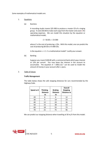 CXC A6/U2/21 5 www.cxc.org
Some examples of mathematical models are:
1. Equations
(a) Business
A recording studio invests $25 000 to produce a master CD of a singing
group. It costs $50.00 to make each copy from the master and covers the
operating expenses. We can model this situation by the equation or
mathematical model,
C = 50.00 x + 25 000
where C is the cost of producing 𝑥 CDs. With this model, one can predict the
cost of producing 60 CDs or 6 000 CDs.
Is the equation x + 2 = 5 a mathematical model? Justify your answer.
(b) Banking
Suppose you invest $100.00 with a commercial bank which pays interest
at 12% per annum. You may leave the interest in the account to
accumulate. The equation A = 100(1.12) n
can be used to model the
amount of money in your account after n years.
2. Table of Values
Traffic Management
The table below shows the safe stopping distances for cars recommended by the
Highway Code.
Speed m/h Thinking
Distance
𝒎
Braking
Distance
𝒎
Overall
Stopping
Distance 𝒎
20 6 6 12
30 9 14 23
40 12 24 36
50 15 38 53
60 18 55 73
70 21 75 96
We can predict our stopping distance when travelling at 50 𝑚/ℎ from this model.
 