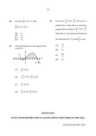 - 10 -
02134010/CAPE/SPEC 2022
43. Given that
3
1
( ) 8
f x dx =
∫ , then
( )
3
1
2 5
f x dx
 −  =
 
∫
(A) 6
(B) 11
(C) 13
(D) 21
44. The total shaded area in the diagram below
is given by
(A)
5
2
( )
f x dx
−
∫
(B)
0 5
2 0
( ) ( )
f x dx f x dx
−
− +
∫ ∫
(C)
2
5
( )
f x dx
−
−
∫
(D)
0 5
2 0
( ) ( )
f x dx f x dx
−
+
∫ ∫
45. Given that
0
2
16
( )
3
f x dx
−
=
∫ and water is
pumped into a large tank at a rate that is
proportional to its volume, V,
2
2
32
( )
3
f x dx
−
=
∫
where f(x) is a real continuous function in
the closed interval [−2, 2], then
2
0
( )
f x dx =
∫
(A)
16
3
(B) 16
(C)
64
3
(D) 32
END OF TEST
IF YOU FINISH BEFORE TIME IS CALLED, CHECK YOUR WORK ON THIS TEST.
 