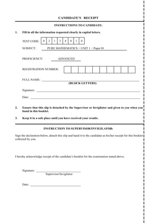 CANDIDATE’S RECEIPT
INSTRUCTIONS TO CANDIDATE:
1. Fill in all the information requested clearly in capital letters.
TEST CODE: 0 2 1 3 4 0 1 0
SUBJECT: PURE MATHEMATICS − UNIT 1 − Paper 01
PROFICIENCY: ADVANCED
REGISTRATION NUMBER:
FULL NAME: ________________________________________________________________
(BLOCK LETTERS)
Signature: ____________________________________________________________________
Date: ________________________________________________________________________
2. Ensure that this slip is detached by the Supervisor or Invigilator and given to you when you
hand in this booklet.
3. Keep it in a safe place until you have received your results.
INSTRUCTION TO SUPERVISOR/INVIGILATOR:
Sign the declaration below, detach this slip and hand it to the candidate as his/her receipt for this booklet
collected by you.
I hereby acknowledge receipt of the candidate’s booklet for the examination stated above.
Signature: _____________________________
		 Supervisor/Invigilator
Date: _________________________________
 