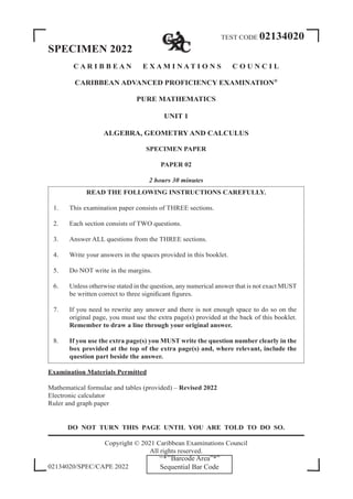 TEST CODE 02134020
SPECIMEN 2022
C A R I B B E A N E X A M I N A T I O N S C O U N C I L
CARIBBEAN ADVANCED PROFICIENCY EXAMINATION®
PURE MATHEMATICS
UNIT 1
ALGEBRA, GEOMETRY AND CALCULUS
SPECIMEN PAPER
PAPER 02
2 hours 30 minutes
READ THE FOLLOWING INSTRUCTIONS CAREFULLY.
1. This examination paper consists of THREE sections.
2. Each section consists of TWO questions.
3. Answer ALL questions from the THREE sections.
4. Write your answers in the spaces provided in this booklet.
5. Do NOT write in the margins.
6. Unless otherwise stated in the question, any numerical answer that is not exact MUST
be written correct to three significant figures.
7. If you need to rewrite any answer and there is not enough space to do so on the
original page, you must use the extra page(s) provided at the back of this booklet.
Remember to draw a line through your original answer.
8. If you use the extra page(s) you MUST write the question number clearly in the
box provided at the top of the extra page(s) and, where relevant, include the
question part beside the answer.
Examination Materials Permitted
Mathematical formulae and tables (provided) – Revised 2022
Electronic calculator
Ruler and graph paper
DO NOT TURN THIS PAGE UNTIL YOU ARE TOLD TO DO SO.
Copyright © 2021 Caribbean Examinations Council
All rights reserved.
02134020/SPEC/CAPE 2022
‘‘*’’Barcode Area”*”
Sequential Bar Code
 