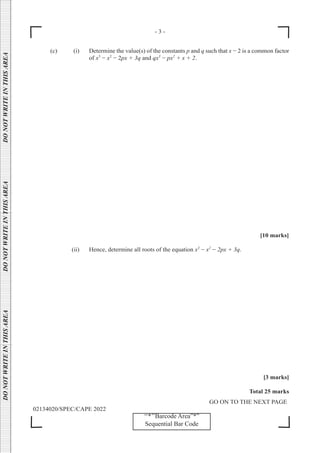 - 3 -
GO ON TO THE NEXT PAGE
02134020/SPEC/CAPE 2022
DO
NOT
WRITE
IN
THIS
AREA      DO
NOT
WRITE
IN
THIS
AREA      DO
NOT
WRITE
IN
THIS
AREA  
‘‘*’’Barcode Area”*”
Sequential Bar Code
(c) (i) Determine the value(s) of the constants p and q such that x − 2 is a common factor
of x3
− x2
− 2px + 3q and qx3
− px2
+ x + 2.
			 [10 marks]
		 (ii) Hence, determine all roots of the equation x3
− x2
− 2px + 3q.
[3 marks]
Total 25 marks
 