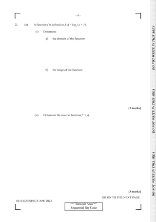 - 4 -
GO ON TO THE NEXT PAGE
02134020/SPEC/CAPE 2022
DO
NOT
WRITE
IN
THIS
AREA      DO
NOT
WRITE
IN
THIS
AREA      DO
NOT
WRITE
IN
THIS
AREA  
‘‘*’’Barcode Area”*”
Sequential Bar Code
2. (a) A function f is defined as f(x) = log3
(x + 3).
		 (i) Determine
a) the domain of the function
b) the range of the function
[2 marks]
		 (ii) Determine the inverse function f- −1
(x).
		 [3 marks]
 