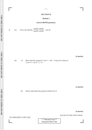 - 7 -
GO ON TO THE NEXT PAGE
02134020/SPEC/CAPE 2022
DO
NOT
WRITE
IN
THIS
AREA      DO
NOT
WRITE
IN
THIS
AREA      DO
NOT
WRITE
IN
THIS
AREA  
‘‘*’’Barcode Area”*”
Sequential Bar Code
SECTION B
Module 2
Answer BOTH questions.
3. (a) Prove the identity
sin3 sin5
cos3 cos5
θ θ
θ θ
+
+
= tan 4θ.
[4 marks]
(b) (i) Show that the equation 2 sin θ − cotθ = 0 may be written as
			 2 cos2
θ + cos θ − 2 = 0
[3 marks]
		 (ii) Hence, determine the general solution for θ.
[4 marks]
 