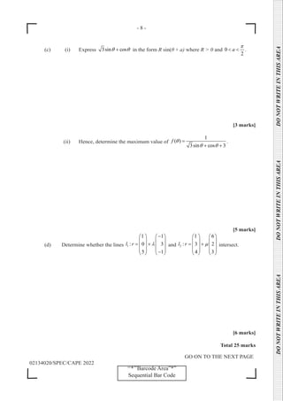 - 8 -
GO ON TO THE NEXT PAGE
02134020/SPEC/CAPE 2022
DO
NOT
WRITE
IN
THIS
AREA      DO
NOT
WRITE
IN
THIS
AREA      DO
NOT
WRITE
IN
THIS
AREA  
‘‘*’’Barcode Area”*”
Sequential Bar Code
(c) (i) Express 3sin cos
θ θ
+ in the form R sin(θ + a) where R > 0 and 0
2
a
π
< < .
[3 marks]
		 (ii) Hence, determine the maximum value of
1
( )
3sin cos 3
f θ
θ θ
=
+ +
.
[5 marks]
(d) Determine whether the lines 1
1 1
: 0 3
5 1
l r λ
−
   
   
= +
   
   
−
   
and 2
1 6
: 3 2
4 3
l r µ
   
   
= +
   
   
   
intersect.
[6 marks]
Total 25 marks
 