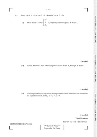 - 10 -
GO ON TO THE NEXT PAGE
02134020/SPEC/CAPE 2022
DO
NOT
WRITE
IN
THIS
AREA      DO
NOT
WRITE
IN
THIS
AREA      DO
NOT
WRITE
IN
THIS
AREA  
‘‘*’’Barcode Area”*”
Sequential Bar Code
(c) Let A = (−1, 1, −1), B = (−2, −1, −4) and C = (−4, 2, −5).
		 (i) Show that the vector
11
5
7
 
 
 
 
−
 
is perpendicular to the plane A, B and C.
[5 marks]
		 (ii) Hence, determine the Cartesian equation of the plane, π1
, through A, B and C.
[3 marks]
		 (iii) If the angle between two planes is the angle between their normal vectors, determine
the angle between π1
and π2
: 2x − y + 2z = 3.
[3 marks]
Total 25 marks
 