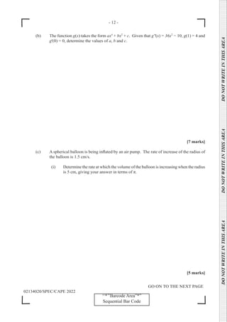 - 12 -
GO ON TO THE NEXT PAGE
02134020/SPEC/CAPE 2022
DO
NOT
WRITE
IN
THIS
AREA      DO
NOT
WRITE
IN
THIS
AREA      DO
NOT
WRITE
IN
THIS
AREA  
‘‘*’’Barcode Area”*”
Sequential Bar Code
(b) The function g(x) takes the form ax4
+ bx2
+ c. Given that g"(x) = 36x2
− 10, g(1) = 4 and
g'(0) = 0, determine the values of a, b and c.
[7 marks]
(c) A spherical balloon is being inflated by an air pump. The rate of increase of the radius of
the balloon is 1.5 cm/s.
		 (i) Determine the rate at which the volume of the balloon is increasing when the radius
is 5 cm, giving your answer in terms of π.
[5 marks]
 