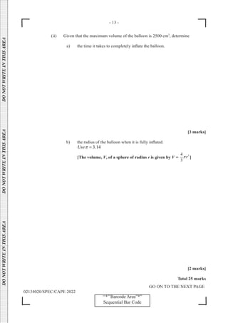 - 13 -
GO ON TO THE NEXT PAGE
02134020/SPEC/CAPE 2022
DO
NOT
WRITE
IN
THIS
AREA      DO
NOT
WRITE
IN
THIS
AREA      DO
NOT
WRITE
IN
THIS
AREA  
‘‘*’’Barcode Area”*”
Sequential Bar Code
		 (ii) Given that the maximum volume of the balloon is 2500 cm3
, determine
a) the time it takes to completely inflate the balloon.
[3 marks]
b) the radius of the balloon when it is fully inflated.
3.14
Useπ =
[The volume, V, of a sphere of radius r is given by V =
3
4
3
r
π ]
[2 marks]
Total 25 marks
 
