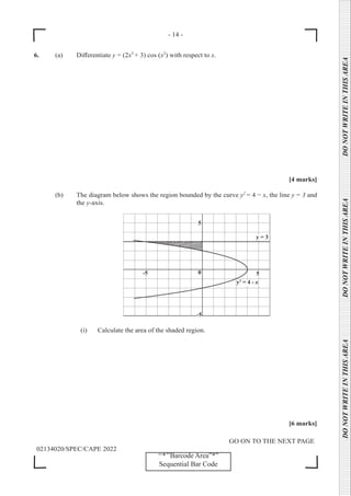 - 14 -
GO ON TO THE NEXT PAGE
02134020/SPEC/CAPE 2022
DO
NOT
WRITE
IN
THIS
AREA      DO
NOT
WRITE
IN
THIS
AREA      DO
NOT
WRITE
IN
THIS
AREA  
‘‘*’’Barcode Area”*”
Sequential Bar Code
6. (a) Differentiate y = (2x3
+ 3) cos (x2
) with respect to x.
[4 marks]
(b) The diagram below shows the region bounded by the curve y2
= 4 − x, the line y = 3 and
the y-axis.
		
		 (i) Calculate the area of the shaded region.
[6 marks]
 
