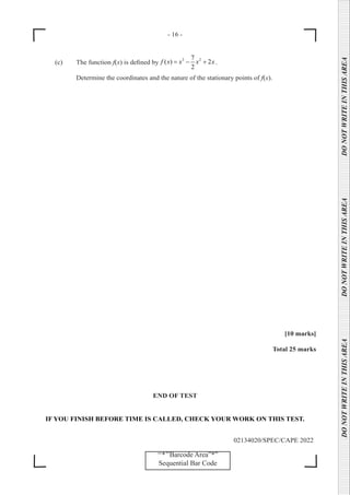 - 16 -
02134020/SPEC/CAPE 2022
DO
NOT
WRITE
IN
THIS
AREA      DO
NOT
WRITE
IN
THIS
AREA      DO
NOT
WRITE
IN
THIS
AREA  
‘‘*’’Barcode Area”*”
Sequential Bar Code
(c) The function f(x) is defined by
3 2
7
( ) 2
2
f x x x x
= − + .
		 Determine the coordinates and the nature of the stationary points of f(x).
[10 marks]
Total 25 marks
END OF TEST
IF YOU FINISH BEFORE TIME IS CALLED, CHECK YOUR WORK ON THIS TEST.
 