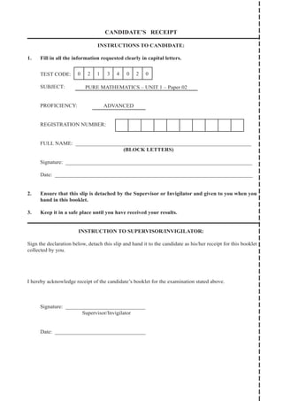 CANDIDATE’S RECEIPT
INSTRUCTIONS TO CANDIDATE:
1. Fill in all the information requested clearly in capital letters.
TEST CODE:
SUBJECT:
PROFICIENCY:
REGISTRATION NUMBER:
FULL NAME: ________________________________________________________________
(BLOCK LETTERS)
Signature: ____________________________________________________________________
Date: ________________________________________________________________________
2. Ensure that this slip is detached by the Supervisor or Invigilator and given to you when you
hand in this booklet.
3. Keep it in a safe place until you have received your results.
INSTRUCTION TO SUPERVISOR/INVIGILATOR:
Sign the declaration below, detach this slip and hand it to the candidate as his/her receipt for this booklet
collected by you.
I hereby acknowledge receipt of the candidate’s booklet for the examination stated above.
Signature: _____________________________
		 Supervisor/Invigilator
Date: _________________________________
0 2 1 3 4 0 2 0
PURE MATHEMATICS – UNIT 1 – Paper 02
ADVANCED
 