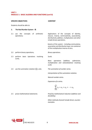 CXC A6/U2/21 8 www.cxc.org
UNIT 1
MODULE 1: BASIC ALGEBRA AND FUNCTIONS (cont’d)
SPECIFIC OBJECTIVES CONTENT
Students should be able to:
2. The Real Number System – ℝ
2.1 use the concepts of arithmetic
operations;
Applications of the concepts of identity,
closure, inverse, commutativity, associativity,
distributivity addition, multiplication and other
simple binary operations.
Axioms of the system - including commutative,
associative and distributive laws; non-existence
of the multiplicative inverse of zero.
2.2 perform binary operations; Binary operations.
2.3 perform basic operations involving
surds;
Surds.
Basic operations (addition, subtraction,
multiplication and rationalization) involving
surds.
2.4 use the summation notation (∑); and, The summation of number series.
Interpretation of the summation notation.
Natural number series.
Expansion of a series.
∑ 𝑎𝑖
𝑛
𝑖=1
= 𝑎1 + 𝑎2 + ⋯ + 𝑎𝑛
2.5 prove mathematical statements. Proof by mathematical induction (addition and
divisibility).
Other methods of proof include direct, counter-
examples.
 