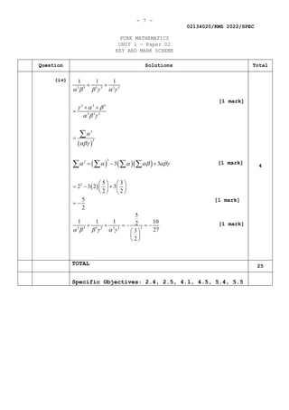 - 7 -
02134020/KMS 2022/SPEC
PURE MATHEMATICS
UNIT 1 — Paper 02
KEY AND MARK SCHEME
[1 mark]
Question Solutions Total
(iv)
( )
( ) ( )( )
( )
3 3 3 3 3 3
3 3 3
3 3 3
3
3
3
3
3
3
3 3 3 3 3 3
1 1 1
3 3
5 3
2 3 2 3
2 2
5
2
5
1 1 1 10
2
27
3
2
α β β γ α γ
γ α β
α β γ
α
αβγ
α α α αβ αβγ
α β β γ α γ
+ +
+ +
=
=
=− +
   
=
− +
   
   
= −
+ + =
− =
−
 
 
 
∑
∑ ∑ ∑ ∑ 4
TOTAL 25
Specific Objectives: 2.4, 2.5, 4.1, 4.5, 5.4, 5.5
[1 mark]
[1 mark]
[1 mark]
 
