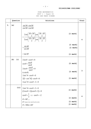 - 8 -
02134020/KMS 2022/SPEC
PURE MATHEMATICS
UNIT 1 — Paper 02
KEY AND MARK SCHEME
Question Solutions Total
3. (a) sin3 sin5
cos3 cos5
3 5 3 5
2sin cos
2 2
3 5 3 5
2cos cos
2 2
sin 4
cos4
tan 4
θ θ
θ θ
θ θ θ θ
θ θ θ θ
θ
θ
θ
+
+
+ −
   
   
   
=
+ −
   
   
   
=
=
4
(b) (i)
( )
2
2
2
2sin cos 0
cos
cos
sin
cos
2sin 0
sin
( sin )
2sin cos 0
2 1 cos cos 0
2cos cos 2 0
x
θ θ
θ
θ
θ
θ
θ
θ
θ
θ θ
θ θ
θ θ
− =
=
− =
− =
− − =
+ − =
3
(ii)
( )( )
2
2sin cos 2 0
2cos 1 cos 2 0
1
cos cos 2
2
60 ,...
360 60
o
o
n
θ θ
θ θ
θ θ
θ
θ
θ
+ − =
− + =
= = −
=
= ±
or
has no solution
4
[1 mark]
[1 mark]
[1 mark]
[1 mark]
[1 mark]
[1 mark]
[1 mark]
[1 mark]
[1 mark]
[1 mark]
[1 mark]
 