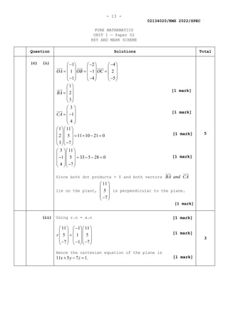 - 13 -
02134020/KMS 2022/SPEC
PURE MATHEMATICS
UNIT 1 — Paper 02
KEY AND MARK SCHEME
Question Solutions Total
(c) (i) 1 2 4
1 1 2
1 4 5
1
2
3
3
1
4
OA OB OC
BA
CA
− − −
     
     
= =
− =
     
     
− − −
     
 
 
=  
 
 
 
 
= −
 
 
 

 
 




1 11
2 5 11 10 21 0
3 7
3 11
1 5 33 5 28 0
4 7
  
  
= + − =
  
  
−
  
  
  
− = − − =
  
  
−
  
Since both dot products = 0 and both vectors BA and CA

 

lie on the plant,
11
5
7
 
 
 
 
−
 
is perpendicular to the plane.
[1 mark]
5
(ii) Using r.n = a.n
11 1 11
5 1 5
7 1 7
r
−
    
    
=
    
    
− − −
    
Hence the cartesian equation of the plane is
11 5 7 1.
x y z
+ − =
3
[1 mark]
[1 mark]
[1 mark]
[1 mark]
[1 mark]
[1 mark]
[1 mark]
 