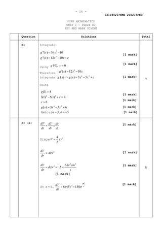 - 16 -
02134020/KMS 2022/SPEC
PURE MATHEMATICS
UNIT 1 — Paper 02
KEY AND MARK SCHEME
Question Solutions Total
(b) Integrate:
2
2
"( ) 36 10
"( ) 12 10
g x x
g x x x c
= −
= − +
Using '(0), 0
g c =
Therefore,
3
'( ) 12 10
g x x x
= −
Integrate
4 2
'( ) ( ) 3 5
g x g x x x c
⇒ = − +
Using
4 2
4 2
(1) 4
3(1) 5(1) 4
6
( ) 3 5 6
3, 5
g
c
c
g x x x
a b
=
− + =
=
= − +
= = −
Hence:
7
(c) (i)
2
3
2
2 3
2
2
4
3
4
6
1.5
6 (5) 150
cm
s
dV dV dr
dt dr dt
V r
dV
r
dr
dV r cm
d r
dt s
dV
dt
π
π
π
π
π π
= ×
=
=
= × =
= =
Since
At r = 5,
[1 mark]
5
[1 mark]
[1 mark]
[1 mark]
[1 mark]
[1 mark]
[1 mark]
[1 mark]
[1 mark]
[1 mark]
[1 mark]
[1 mark]
 