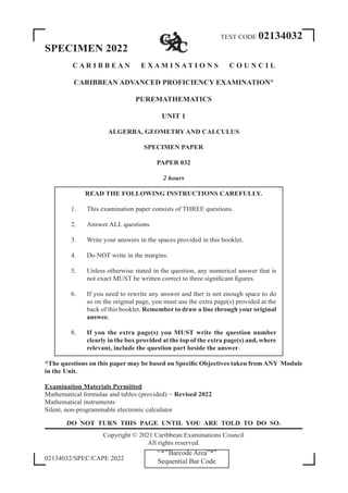 TEST CODE 02134032
SPECIMEN 2022
C A R I B B E A N E X A M I N A T I O N S C O U N C I L
CARIBBEAN ADVANCED PROFICIENCY EXAMINATION®
PUREMATHEMATICS
UNIT 1
ALGERBA, GEOMETRY AND CALCULUS
SPECIMEN PAPER
PAPER 032
2 hours
READ THE FOLLOWING INSTRUCTIONS CAREFULLY.
1. This examination paper consists of THREE questions.
2. Answer ALL questions.
3. Write your answers in the spaces provided in this booklet.
4. Do NOT write in the margins.
5. Unless otherwise stated in the question, any numerical answer that is
not exact MUST be written correct to three significant figures.
6. If you need to rewrite any answer and ther is not enough space to do
so on the original page, you must use the extra page(s) provided at the
back of this booklet. Remember to draw a line through your original
answer.
8. If you the extra page(s) you MUST write the question number
clearly in the box provided at the top of the extra page(s) and, where
relevant, include the question part beside the answer.
*The questions on this paper may be based on Specific Objectives taken from ANY Module
in the Unit.
Examination Materials Permitted
Mathematical formulae and tables (provided) − Revised 2022
Mathematical instruments
Silent, non-programmable electronic calculator
DO NOT TURN THIS PAGE UNTIL YOU ARE TOLD TO DO SO.
Copyright © 2021 Caribbean Examinations Council
All rights reserved.
02134032/SPEC/CAPE 2022
‘‘*’’Barcode Area”*”
Sequential Bar Code
 