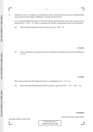 - 5 -
GO ON TO THE NEXT PAGE
02134032/SPEC/CAPE 2022
‘‘*’’Barcode Area”*”
Sequential Bar Code
DO
NOT
WRITE
IN
THIS
AREA      DO
NOT
WRITE
IN
THIS
AREA      DO
NOT
WRITE
IN
THIS
AREA  
2. Tropical Cruises is a company which operates a fleet of yachts and is interested in offering party
cruises between the islands of Barbados, Grenada and St Vincent.
It was determined that the total revenue that could be generated from ticket sales is given by the
equation R(x) = 196x − 3x2
where x represents the number of passengers (the level of demand).
(a) Show that the marginal revenue is given by R'(x) = 196 − 6x.
[1 mark]
(b) Hence, determine the marginal revenue in (hundreds of dollars) when the level of demand,
x is 30.
[1 mark]
The total cost function for Tropical Cruises is modelled by C(x) = 14 + 4x.
(c) Show that the profit function for this venture is given by P(x) = −3x2
+ 192x − 14.
[3 marks]
 