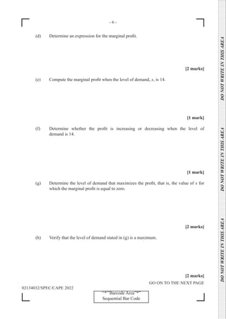- 6 -
GO ON TO THE NEXT PAGE
02134032/SPEC/CAPE 2022
‘‘*’’Barcode Area”*”
Sequential Bar Code
DO
NOT
WRITE
IN
THIS
AREA      DO
NOT
WRITE
IN
THIS
AREA      DO
NOT
WRITE
IN
THIS
AREA  
(d) Determine an expression for the marginal profit.
[2 marks]
(e) Compute the marginal profit when the level of demand, x, is 14.
[1 mark]
(f) Determine whether the profit is increasing or decreasing when the level of
		 demand is 14.
[1 mark]
(g) Determine the level of demand that maximizes the profit, that is, the value of x for
		 which the marginal profit is equal to zero.
[2 marks]
(h) Verify that the level of demand stated in (g) is a maximum.
[2 marks]
 