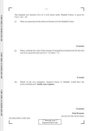 - 7 -
GO ON TO THE NEXT PAGE
02134032/SPEC/CAPE 2022
‘‘*’’Barcode Area”*”
Sequential Bar Code
DO
NOT
WRITE
IN
THIS
AREA      DO
NOT
WRITE
IN
THIS
AREA      DO
NOT
WRITE
IN
THIS
AREA  
The marginal cost function C'(x) of a rival tourist entity, Wadadli Cruises, is given by
C'(x) = 16x + 10.
(i) Write an expression for the total cost function C(x) for Wadadli Cruises.
[3 marks]
(j) Hence, calculate the value of the constant of integration (overhead cost) for the total
cost in (i), given the total cost C(x) = 32 when x = 0.
[1 mark]
(k) Which of the two companies, Tropical Cruises or Wadadli, would have the
		 lower overhead cost? Justify your response.
[3 marks]
Total 20 marks
 