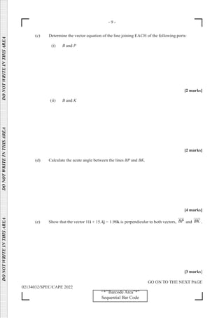 - 9 -
GO ON TO THE NEXT PAGE
02134032/SPEC/CAPE 2022
‘‘*’’Barcode Area”*”
Sequential Bar Code
DO
NOT
WRITE
IN
THIS
AREA      DO
NOT
WRITE
IN
THIS
AREA      DO
NOT
WRITE
IN
THIS
AREA  
(c) Determine the vector equation of the line joining EACH of the following ports:
(i) B and P
[2 marks]
(ii) B and K
[2 marks]
(d) Calculate the acute angle between the lines BP and BK.
[4 marks]
(e) Show that the vector 11i + 15.4j − 1.98k is perpendicular to both vectors, BP


and BK

.
[3 marks]
 