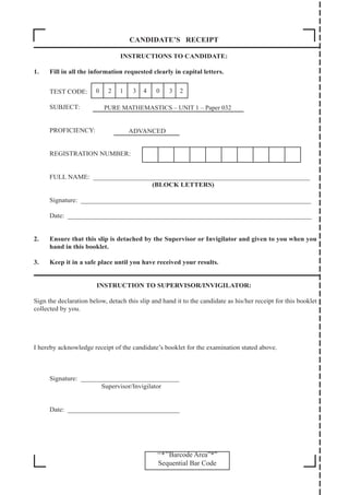 ‘‘*’’Barcode Area”*”
Sequential Bar Code
CANDIDATE’S RECEIPT
INSTRUCTIONS TO CANDIDATE:
1. Fill in all the information requested clearly in capital letters.
TEST CODE:
SUBJECT:
PROFICIENCY:
REGISTRATION NUMBER:
FULL NAME: ________________________________________________________________
(BLOCK LETTERS)
Signature: ____________________________________________________________________
Date: ________________________________________________________________________
2. Ensure that this slip is detached by the Supervisor or Invigilator and given to you when you
hand in this booklet.
3. Keep it in a safe place until you have received your results.
INSTRUCTION TO SUPERVISOR/INVIGILATOR:
Sign the declaration below, detach this slip and hand it to the candidate as his/her receipt for this booklet
collected by you.
I hereby acknowledge receipt of the candidate’s booklet for the examination stated above.
Signature: _____________________________
		 Supervisor/Invigilator
Date: _________________________________
PURE MATHEMASTICS – UNIT 1 – Paper 032
ADVANCED
0 2 1 3 4 0 3 2
 