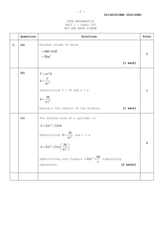 - 2 -
02134032/KMS 2022/SPEC
PURE MATHEMATICS
UNIT 1 — Paper 032
KEY AND MARK SCHEME
Questions Solutions Total
1. (a) Minimum volume of water
3
400 0.05
20m
= ×
=
[1 mark]
1
(b) 2
2
V r h
V
h
r
π
π
=
=
Substituting V = 30 and r = x
2
30
h
x
π
=
making h the subject of the formula. [1 mark]
1
(c) The surface area of a cylinder is
2
2 2
A r rh
π π
= +
Substituting 2
30
h
x
π
= and r = x
2
2
30
2 2
A r x
x
π π
π
 
= +  
 
Substituting into formula 2 60
2 r
x
π
= + simplifying
expression. [2 marks]
2
 