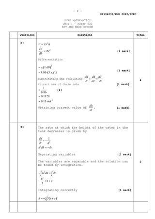 - 4 -
02134032/KMS 2022/SPEC
PURE MATHEMATICS
UNIT 1 — Paper 032
KEY AND MARK SCHEME
Questions Solutions Total
(e) 2
2
V r h
dV
r
dh
π
π
=
=
Differentiation
( )
2
1.68
8.86 (3 . .)
s f
π
=
=
Substituting and evaluating
dh dh dV
dt dV dt
= ×
Correct use of chain rule [1 mark]
1
1
8.86
0.1129
0.13 mh−
=
=
≈
(1)
Obtaining correct value of
dh
dt
.
4
(f) The rate at which the height of the water in the
tank decreases is given by
2
2
1
dh
dt h
h dh dt
= −
= −
Separating variables [1 mark]
The variables are separable and the solution can
be found by integration.
2
2
3
h dh dt
h
t c
− =
− =+
∫ ∫
Integrating correctly [1 mark]
( )
3 3
h t c
=
− +
2
[1 mark]
[1 mark]
[1 mark]
 