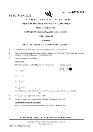 TEST CODE 02234010
SPECIMEN 2022
C A R I B B E A N E X A M I N A T I O N S C O U N C I L
CARIBBEAN ADVANCED PROFICIENCY EXAMINATION®
PURE MATHEMATICS
COMPLEX NUMBERS, ANALYSIS AND MATRICES
UNIT 2 – Paper 01
90 minutes
READ THE FOLLOWING INSTRUCTIONS CAREFULLY.
1. This test consists of 45 items. You will have 90 minutes to answer them.
2. Each item in this test has four suggested answers lettered (A), (B), (C), (D). Read each item you
are about to answer and decide which choice is best.
3. Look at the sample item below.
Sample Item
If the function f (x) is defined by f (x) cos x then f (x) is Sample Answer
		 A B C D
		
		
The best answer to this item is “
1
sin
2
x
x
”, so answer space (D) has been shaded.
4. You may do any rough work in this booklet.
5. The use of silent, non-programmable scientific calculators is allowed.
Examination Materials Permitted
A list of mathematical formulae and tables (provided) — Revised 2012
DO NOT TURN THIS PAGE UNTIL YOU ARE TOLD TO DO SO.
Copyright © 2021 Caribbean Examinations Council
All rights reserved.
02234010/CAPE/SPEC 2022
1
(A) sin
2
1
(B) sin
2
1
(C) sin
1
(D) sin
2
x
x
x
x
x
x
x
−
−
 
