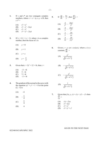 - 2 -
GO ON TO THE NEXT PAGE
02234010/CAPE/SPEC 2022
1. If z and z* are two conjugate complex
numbers, where z = x + iy, x, y ∈ , then
z z* =
(A) x2
+ y2
(B) x2
– y2
– 2xyi
(C) x2
– y2
(D) x2
+ y2
– 2xyi
2. If | z + i | = | z + 1|, where z is a complex
number, then the locus of z is
(A) y = 0
(B) y = 1
(C) y = x
(D) y =
x
2
3. Given that z + 3z*
= 12 + 8i, then z =
(A) –3 – 4i
(B) 3 – 4i
(C) 3 + 4i
(D) –3 + 4i
4. Thegradientofthenormaltothecurvewith
the equation xy3
+ y2
+ 1 = 0 at the point
(2, –1) is
(A) –4
(B) –
1
4
(C)
1
4
(D) 4
5. If
dy
dx
=
5x
y
, then
d2
y
dx2
=
(A)
5
y3 –
25x2
y2
(B)
5
y
–
25x2
y3
(C)
1
y
–
25
xy
(D)
5
xy
–
25
x3
y3
6. Given y = a arc cos(ax), where a is a
constant,
dy
dx
=
( )
( )
( )
( )
2
2 2
2 2
2
2 2
2 2
(A)
1
1
(B)
1
(C)
1
1
(D)
1
a
a x
a x
a
a x
a x
−
−
−
−
−
−
7. Given that f (x, y, z) = x2
y + y2
z – z2
x then
∂f
∂y
=
(A) x2
y + 2yz
(B) x2
+ 2yz
(C) x2
+ y2
(D) x2
+ y2
+ z2
 