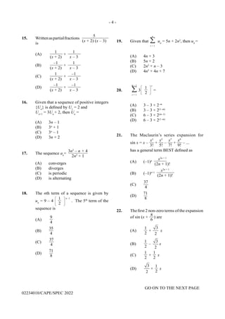 - 4 -
GO ON TO THE NEXT PAGE
02234010/CAPE/SPEC 2022
19. Given that
n
∑
r = 1
un
= 5n + 2n2
, then un
=
(A) 4n + 3
(B) 5n + 2
(C) 2n2
+ n – 3
(D) 4n2
+ 4n + 7
20.
m – 1
∑
r = 1
3
1
2
r
=
(A) 3 – 3 × 2–m
(B) 3 – 3 × 2(1–m)
(C) 6 – 3 × 2(m–1)
(D) 6 – 3 × 2(1–m)
21. The Maclaurin’s series expansion for
sin x = x –
x3
3!
+
x5
5!
–
x7
7!
+
x9
9!
– ...
has a general term BEST defined as
(A) (–1)n
x2n + 1
(2n + 1)!
(B) (–1)n+1
x2n + 1
(2n + 1)!
(C)
37
4
(D)
71
8
22. The first 2 non-zero terms of the expansion
of sin (x +
π
6
) are
(A)
1
2
+
3
2
x
(B)
1
2
–
3
2
x
(C)
1
2
+
1
2
x
(D)
3
2
+
1
2
x
15. Writtenaspartialfractions
5
(x + 2) (x – 3)
is
(A)
1
(x + 2)
+
1
x – 3
(B)
–1
(x + 2)
+
1
x – 3
(C)
1
(x + 2)
+
–1
x – 3
(D)
–1
(x + 2)
+
–1
x – 3
16. Given that a sequence of positive integers
{Un
} is defined by U1
= 2 and
Un+1
= 3Un
+ 2, then Un
=
(A) 3n – 1
(B) 3n
+ 1
(C) 3n
– 1
(D) 3n + 2
17. The sequence an
=
3n2
– n + 4
2n2
+ 1
(A) converges
(B) diverges
(C) is periodic
(D) is alternating
18. The nth term of a sequence is given by
un
= 9 – 4
1
2
n –1
. The 5th
term of the
sequence is
(A)
9
4
(B)
35
4
(C)
37
4
(D)
71
8
 