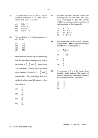 - 6 -
GO ON TO THE NEXT PAGE
02234010/CAPE/SPEC 2022
32. Ten cards, each of a different colour, and
consisting of a red card and a blue card,
are to be arranged in a line. The number
of different arrangements in which the red
card is not next to the blue card is
(A) 9! – 2 × 2!
(B) 10! – 9! × 2!
(C) 10! – 2! × 2!
(D) 8! – 2! × 2!
33. The number of ways in which all 10 letters
ofthewordSTANISLAUScanbearranged
if the Ss must all be together is
(A)
8! × 3!
2!
(B) 8! × 3!
(C)
8!
2!
(D)
8!
3!
34. A committee of 4 is to be chosen from
4 teachers and 4 students. The number of
different committees that can be chosen if
there must be at least 2 teachers is
(A) 36
(B) 45
(C) 53
(D) 192
29. The first term of an AP is ‘a’ and its
common difference is –1. The sum of
the first 10 terms is equal to
(A) 5(2a – 9)
(B) 5(2a + 9)
(C) 10(2a + 11)
(D) 10(2a – 11)
30. The coefficient of x2
in the expansion of
(2 – 3x)5
is
(A) –720
(B) –240
(C) 240
(D) 720
31. On a randomly chosen day the probability
that Bill travels to school by car, by bicycle
or on foot is
1
2
,
1
6
and
1
3
respectively.
The probability of being late when using
these methods of travel is
1
5
,
2
5
and
1
10
respectively. The probability that on a
randomly chosen day Bill travels by foot
and is late is
(A)
1
30
(B)
1
10
(C)
3
10
(D)
13
30
 