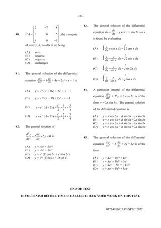 - 8 -
END OF TEST
IF YOU FINISH BEFORE TIME IS CALLED, CHECK YOUR WORK ON THIS TEST.
02234010/CAPE/SPEC 2022
43. The general solution of the differential
equation sin x
dy
dx
− y cos x = sin 2x sin x
is found by evaluating
(A) ∫ d
dx
y sin x dx = ∫2 cos x dx
(B) ∫ d
dx
y
sin x
dx = ∫2 cos x dx
(C) ∫ d
dx
y
sin x
dx = ∫sin 2x dx
(D) ∫ d
dx
y
sin x
dx = ∫cos x dx
44. A particular integral of the differential
equation
d2
y
dx2 + 25y = 3 cos 5x is of the
form y = λx sin 5x. The general solution
of the differential equation is
(A) y = A cos 5x − B sin 5x − λx sin 5x
(B) y = A cos 5x + B sin 5x + λx sin 5x
(C) y = A cos 5x + B sin 5x − λx sin 5x
(D) y = A cos 5x − B sin 5x + λx sin 5x
45. The general solution of the differential
equation
d2
y
dx2 − 3
dy
dx
+ 2y = 3ex
is of the
form
(A) y = Aex
+ Be2x
+ kex
(B) y = Aex
+ Be2x
− 3ex
(C) y = Ae–x
+ Be–2x
+ kxex
(D) y = Aex
+ Be2x
+ kxex
40. If A =
2 −7 8
3 −6 −5
4 0 −1
−
−
−
−
, the transpose
of matrix, A, results in |A| being
(A) zero
(B) squared
(C) negative
(D) unchanged
41. The general solution of the differential
equation
d2
y
dx2 − 4
dy
dx
+ 4y = 2x2
+ x – 1 is
(A) y = e2x
(A + Bx) + 2x2
+ x − 1
(B) y = e–2x
(A + B) + 2x2
− x + 1
(C)
2
2 5 3
( )
2 4 4
x x
y e A Bx x
= + + + +
(D)
2
2 5 3
( )
2 4 4
x x
y e A Bx x
= − + + +
42. The general solution of
2
2
2 5 0
d y dy
y
dx dx
− + =
is
(A) y = Aex
+ Be-2x
(B) y = Aex
+ Be2x
(C) y = ex
(C cos 2x + D sin 2x)
(D) y = e2x
(C cos x + D sin x)
 