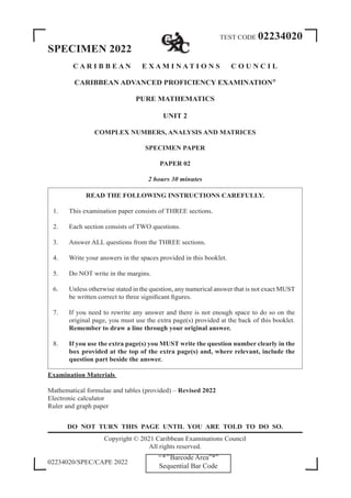 TEST CODE 02234020
SPECIMEN 2022
C A R I B B E A N E X A M I N A T I O N S C O U N C I L
CARIBBEAN ADVANCED PROFICIENCY EXAMINATION®
PURE MATHEMATICS
UNIT 2
COMPLEX NUMBERS, ANALYSIS AND MATRICES
SPECIMEN PAPER
PAPER 02
2 hours 30 minutes
READ THE FOLLOWING INSTRUCTIONS CAREFULLY.
1. This examination paper consists of THREE sections.
2. Each section consists of TWO questions.
3. Answer ALL questions from the THREE sections.
4. Write your answers in the spaces provided in this booklet.
5. Do NOT write in the margins.
6. Unless otherwise stated in the question, any numerical answer that is not exact MUST
be written correct to three significant figures.
7. If you need to rewrite any answer and there is not enough space to do so on the
original page, you must use the extra page(s) provided at the back of this booklet.
Remember to draw a line through your original answer.
8. If you use the extra page(s) you MUST write the question number clearly in the
box provided at the top of the extra page(s) and, where relevant, include the
question part beside the answer.
Examination Materials
Mathematical formulae and tables (provided) – Revised 2022
Electronic calculator
Ruler and graph paper
DO NOT TURN THIS PAGE UNTIL YOU ARE TOLD TO DO SO.
Copyright © 2021 Caribbean Examinations Council
All rights reserved.
02234020/SPEC/CAPE 2022
‘‘*’’Barcode Area”*”
Sequential Bar Code
 