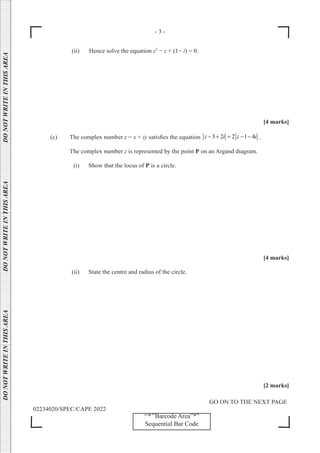 - 3 -
GO ON TO THE NEXT PAGE
02234020/SPEC/CAPE 2022
DO
NOT
WRITE
IN
THIS
AREA      DO
NOT
WRITE
IN
THIS
AREA      DO
NOT
WRITE
IN
THIS
AREA  
‘‘*’’Barcode Area”*”
Sequential Bar Code
(ii) Hence solve the equation z2
− z + (1− i) = 0.
[4 marks]
(c) The complex number z = x + iy satisfies the equation 3 2 2 1 4
z i z i
− + = − − .
		 The complex number z is represented by the point P on an Argand diagram.
(i) Show that the locus of P is a circle.
[4 marks]
(ii) State the centre and radius of the circle.
[2 marks]
 