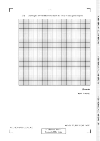 - 4 -
GO ON TO THE NEXT PAGE
02234020/SPEC/CAPE 2022
DO
NOT
WRITE
IN
THIS
AREA      DO
NOT
WRITE
IN
THIS
AREA      DO
NOT
WRITE
IN
THIS
AREA  
‘‘*’’Barcode Area”*”
Sequential Bar Code
		 (iii) Use the grid provided below to sketch the circle on an Argand diagram.
[2 marks]
Total 25 marks
 