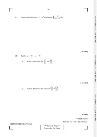 - 6 -
GO ON TO THE NEXT PAGE
02234020/SPEC/CAPE 2022
DO
NOT
WRITE
IN
THIS
AREA      DO
NOT
WRITE
IN
THIS
AREA      DO
NOT
WRITE
IN
THIS
AREA  
‘‘*’’Barcode Area”*”
Sequential Bar Code
(c) Use the substitution u = 1 + x2
to evaluate
3
1
2 4
0 (1 )
x
dx
x
+
∫ .
[7 marks]
(d) Let f(x, y) = 3x2
− xy − 3y2
(i) Write expressions for
f
x
∂
∂
and
f
y
∂
∂
.
[2 marks]
(ii) Hence, determine the value of
2 2
2 2
f f
x y
∂ ∂
+
∂ ∂
.
[2 marks]
Total 25 marks
 