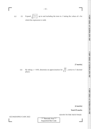- 10 -
GO ON TO THE NEXT PAGE
02234020/SPEC/CAPE 2022
DO
NOT
WRITE
IN
THIS
AREA      DO
NOT
WRITE
IN
THIS
AREA      DO
NOT
WRITE
IN
THIS
AREA  
‘‘*’’Barcode Area”*”
Sequential Bar Code
(c) (i) Expand
1
1
x
x
+
 
 
−
 
up to and including the term in x3
stating the values of x for
which the expression is valid.
[7 marks]
		 (ii) By taking x = 0.04, determine an approximation for
52
3
, correct to 3 decimal
places.
[4 marks]
Total 25 marks
 