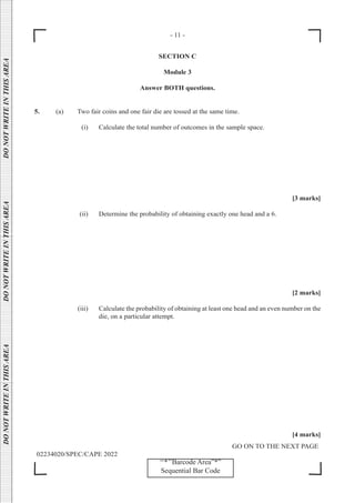 - 11 -
GO ON TO THE NEXT PAGE
02234020/SPEC/CAPE 2022
DO
NOT
WRITE
IN
THIS
AREA      DO
NOT
WRITE
IN
THIS
AREA      DO
NOT
WRITE
IN
THIS
AREA  
‘‘*’’Barcode Area”*”
Sequential Bar Code
SECTION C
Module 3
Answer BOTH questions.
5. (a) Two fair coins and one fair die are tossed at the same time.
		 (i) Calculate the total number of outcomes in the sample space.
[3 marks]
		 (ii) Determine the probability of obtaining exactly one head and a 6.
[2 marks]
		 (iii) Calculate the probability of obtaining at least one head and an even number on the
die, on a particular attempt.
[4 marks]
 