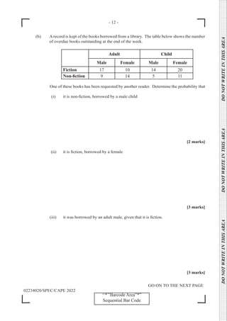 - 12 -
GO ON TO THE NEXT PAGE
02234020/SPEC/CAPE 2022
DO
NOT
WRITE
IN
THIS
AREA      DO
NOT
WRITE
IN
THIS
AREA      DO
NOT
WRITE
IN
THIS
AREA  
‘‘*’’Barcode Area”*”
Sequential Bar Code
(b) A record is kept of the books borrowed from a library. The table below shows the number
of overdue books outstanding at the end of the week.
Adult Child
Male Female Male Female
Fiction 17 10 14 20
Non-fiction 9 14 5 11
One of these books has been requested by another reader. Determine the probability that
		 (i) it is non-fiction, borrowed by a male child
[2 marks]
		 (ii) it is fiction, borrowed by a female
[3 marks]
		 (iii) it was borrowed by an adult male, given that it is fiction.
[3 marks]
 