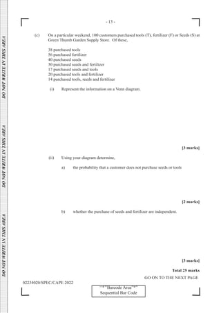 - 13 -
GO ON TO THE NEXT PAGE
02234020/SPEC/CAPE 2022
DO
NOT
WRITE
IN
THIS
AREA      DO
NOT
WRITE
IN
THIS
AREA      DO
NOT
WRITE
IN
THIS
AREA  
‘‘*’’Barcode Area”*”
Sequential Bar Code
(c) On a particular weekend, 100 customers purchased tools (T), fertilizer (F) or Seeds (S) at
Green Thumb Garden Supply Store. Of these,
		 38 purchased tools
		 56 purchased fertilizer
		 40 purchased seeds
		 30 purchased seeds and fertilizer
		 17 purchased seeds and tools
		 20 purchased tools and fertilizer
		 14 purchased tools, seeds and fertilizer
		 (i) Represent the information on a Venn diagram.
[3 marks]
		 (ii) Using your diagram determine,
			 a) the probability that a customer does not purchase seeds or tools
[2 marks]
			 b) whether the purchase of seeds and fertilizer are independent.
[3 marks]
Total 25 marks
 