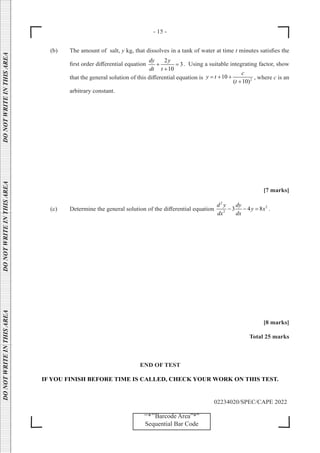 - 15 -
02234020/SPEC/CAPE 2022
DO
NOT
WRITE
IN
THIS
AREA      DO
NOT
WRITE
IN
THIS
AREA      DO
NOT
WRITE
IN
THIS
AREA  
‘‘*’’Barcode Area”*”
Sequential Bar Code
(b) The amount of salt, y kg, that dissolves in a tank of water at time t minutes satisfies the
first order differential equation
2
3
10
dy y
dt t
+ =
+
. Using a suitable integrating factor, show
that the general solution of this differential equation is 2
10
( 10)
c
y t
t
= + +
+
, where c is an
arbitrary constant.
[7 marks]
(c) Determine the general solution of the differential equation
2
2
2
3 4 8
d y dy
y x
dx dx
− − = .
[8 marks]
Total 25 marks
END OF TEST
IF YOU FINISH BEFORE TIME IS CALLED, CHECK YOUR WORK ON THIS TEST.
 