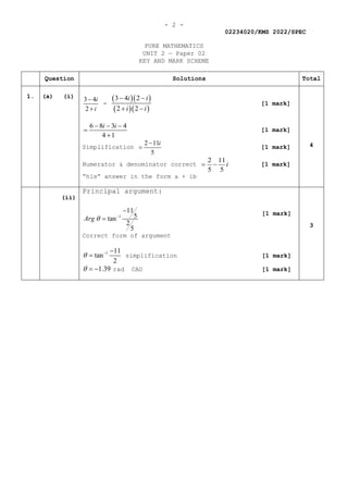 - 2 -
02234020/KMS 2022/SPEC
PURE MATHEMATICS
UNIT 2 — Paper 02
KEY AND MARK SCHEME
Question Solutions Total
1. (a) (i)
3 4
2
i
i
−
+
=
( )( )
( )( )
3 4 2
2 2
i i
i i
− −
+ −
[1 mark]
6 8 3 4
4 1
i i
− − −
=
+
[1 mark]
Simplification
2 11
5
i
−
= [1 mark]
Numerator & denominator correct
2 11
5 5
i
= − [1 mark]
“his” answer in the form a + ib
4
(ii)
Principal argument:
1
11
5
tan
2
5
Arg θ −
−
=
[1 mark]
Correct form of argument
1 11
tan
2
θ − −
= simplification [1 mark]
1.39
θ = − rad CAO [1 mark]
3
 