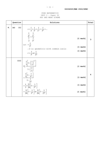 - 11 -
02234020/KMS 2022/SPEC
PURE MATHEMATICS
UNIT 2 — Paper 02
KEY AND MARK SCHEME
Question Solutions Total
4. (a) (i)
Let
4 10
4 7
4
3
3
1 1 1 1
...
3 3 3 3
1 1
3 3
1 1
3 3
1
3
1 1
3 27
s
r or
→
= + + + +
=
=
∴
=
S is geometric with common ratio
3
(ii) 3
3
3
3
3
1 1
1
3 3
1
1
3
1 1
1
3 3
1
1
27
1 27 1
1
3 26 3
9 1 9 1
1 1
26 3 26 27
n
n
n
n
n n
S
or
 
 
−
 
 
 
 
 
 
− 
 
 
−
 
 
=
−
 
=
× −
 
 
   
=
− −
   
   
4
[1 mark]
[1 mark]
[1 mark]
[1 mark]
[1 mark]
[1 mark]
[1 mark]
 