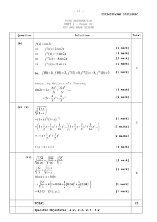 - 12 -
02234020/KMS 2022/SPEC
PURE MATHEMATICS
UNIT 2 — Paper 02
KEY AND MARK SCHEME
Question Solutions Total
(b) ( ) sin 2
'( ) 2cos2
"( ) 4sin 2
'"( ) 8cos2
( ) 16sin 2
iv
f x x
f x x
f x x
f x x
f x x
=
⇒ =
⇒ =
−
⇒ =
−
⇒ =
So, (0) 0, '(0) 2, "(0) 0, '''(0) 8, (0) 0
iv
f f f f f
= = = =− =
Hence, by Maclaurin’s Theorem,
3 5
3 5
8 32
sin 2 2 ...
3 5
4 4
2
3 15
x x
x x
i i
x x x
= − + +
= − +
7
(c) (i)
( ) ( )
1 1
2 2
2 3 2 3
2 3
1
1
1 1
1 1 1 1 3 5
1 ... 1 ...
2 8 16 2 8 16
1 1
1
2 2
1 1
x
x
x x
x x x x x x
x x x
x
−
+
 
 
−
 
=
+ −
  
= + − + + − +
  
  
= + + +
− < <
for
7
(ii)
( ) ( )
1
4
4
2 3
1.04 104 52
0.96 96 3
52 1
3 1
0.04
52 1 1
4 1 0.04 0.04 0.04
3 2 2
4.163 (3 )
x
x
x
= =
+
=
−
=
 
⇒ = + + +
 
 
=
Where
d.p.
4
TOTAL 25
Specific Objectives: 2.2, 2.3, 2.7, 3.2
[1 mark]
[1 mark]
[1 mark]
[1 mark]
[1 mark]
[1 mark]
[1 mark]
[1 mark]
[1 mark]
[1 mark]
[1 mark]
[1 mark]
[1 mark]
[3 marks]
[2 marks]
 
