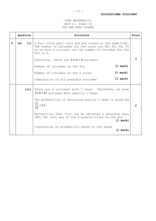 - 13 -
02234020/KMS 2022/SPEC
PURE MATHEMATICS
UNIT 2 — Paper 02
KEY AND MARK SCHEME
Question Solutions Total
5. (a) (i) 2 fair coins and 1 fair die are tossed at the same time.
The number of outcomes for the coins are HH, HT, TH, TT
so we have 4 outcomes and the number of outcomes for the
die is 6.
Therefore, there are 4 × 6 = 4 outcomes.
Number of outcomes on the die
Number of outcomes on the 2 coins
Computation of all possible outcomes
3
(ii) There are 2 outcomes with 1 head. Therefore, we have
2 6 12
× = outcomes with exactly 1 head.
The probability of obtaining exactly 1 head is given by
12
0.5
24
= .
Recognition that this can be obtained 2 possible ways
(HT, TH) with any of the 6 possibilities on the die
[1 mark]
Computation of probability based on the space
[1 mark]
2
[1 mark]
[1 mark]
[1 mark]
 