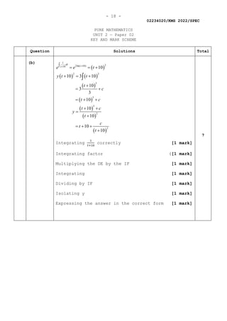 - 18 -
02234020/KMS 2022/SPEC
PURE MATHEMATICS
UNIT 2 — Paper 02
KEY AND MARK SCHEME
Question Solutions Total
(b)
( )
( ) ( )
( )
( )
( )
( )
( )
1
2
2ln( 10)
10
2 2
3
3
3
2
2
10
10 3 10
10
3
3
10
10
10
10
10
dt
t
t
e e t
y t t
t
c
t c
t c
y
t
c
t
t
+
+
∫ = = +
+ = +
+
= +
= + +
+ +
=
+
= + +
+
∫
Integrating
1
𝑡𝑡+10
correctly [1 mark]
Integrating factor ([1 mark]
Multiplying the DE by the IF [1 mark]
Integrating [1 mark]
Dividing by IF [1 mark]
Isolating y [1 mark]
Expressing the answer in the correct form [1 mark]
7
 