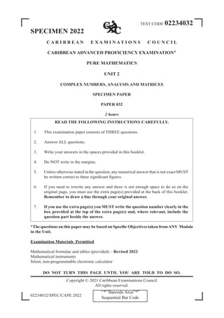TEST CODE 02234032
SPECIMEN 2022
C A R I B B E A N E X A M I N A T I O N S C O U N C I L
CARIBBEAN ADVANCED PROFICIENCY EXAMINATION®
PURE MATHEMATICS
UNIT 2
COMPLEX NUMBERS, ANALYSIS AND MATRICES
SPECIMEN PAPER
PAPER 032
2 hours
READ THE FOLLOWING INSTRUCTIONS CAREFULLY.
1. This examination paper consists of THREE questions.
2. Answer ALL questions.
3. Write your answers in the spaces provided in this booklet.
4. Do NOT write in the margins.
5. Unless otherwise stated in the question, any numerical answer that is not exact MUST
be written correct to three significant figures.
6. If you need to rewrite any answer and there is not enough space to do so on the
original page, you must use the extra page(s) provided at the back of this booklet.
Remember to draw a line through your original answer.
7. If you use the extra page(s) you MUST write the question number clearly in the
box provided at the top of the extra page(s) and, where relevant, include the
question part beside the answer.
*The questions on this paper may be based on Specific Objectives taken fromANY Module
in the Unit.
Examination Materials Permitted
Mathematical formulae and tables (provided) – Revised 2022
Mathematical instruments
Silent, non-programmable electronic calculator
DO NOT TURN THIS PAGE UNTIL YOU ARE TOLD TO DO SO.
Copyright © 2021 Caribbean Examinations Council
All rights reserved.
02234032/SPEC/CAPE 2022
‘‘*’’Barcode Area”*”
Sequential Bar Code
 